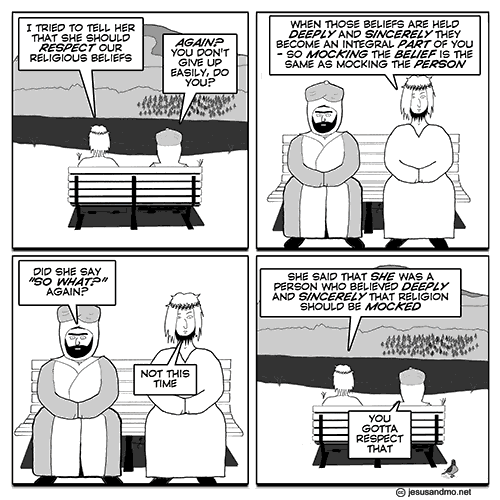 Jesus: "I tried to tell her that she should respect our beleifs." Mo: "Again? You don't give up easily, do you?" Jesus: "When those eliefs are held deeply and sincerely they become an integral part of you - so mocking the beleif is the same as mocking the person." Mo: "Did she say 'So what?' again?" Jesus: "Not this time. She said that she was a person who beleived deeply and sincerely that religion should be mocked." Mo: "You gotta respect that."